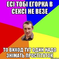 есі тобі егорка в сексі не везе то виход тут один надо знімать простітуток