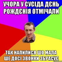 учора у сусіда дєнь рождєнія отмічали так напилися шо мала ше досі звонки збрасує