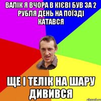 валік я вчора в кієві був за 2 рубля день на поїзді катався ще і телік на шару дивився