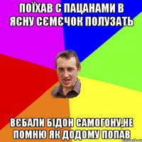 поїхав с пацанами в ясну сємєчок полузать вєбали бідон самогону,не помню як додому попав