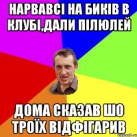 нарвавсі на биків в клубі,дали пілюлей дома сказав шо троїх відфігарив