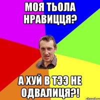 моя тьола нравицця? а хуй в тээ не одвалиця?!