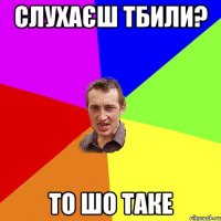 слухаєш тбили? то шо таке