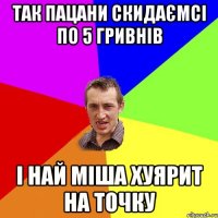 так пацани скидаємсі по 5 гривнів і най міша хуярит на точку