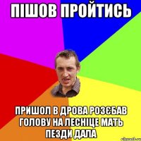 пішов пройтись пришол в дрова розєбав голову на лесніце мать пезди дала