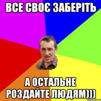 все своє заберіть а остальне роздайте людям)))