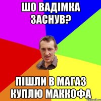 шо вадімка заснув? пішли в магаз куплю маккофа