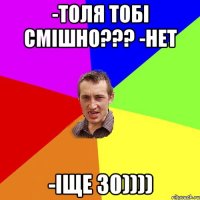 -толя тобi смішно??? -нет -іще 30))))