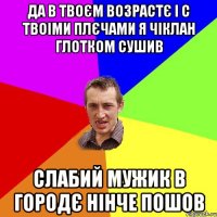 да в твоєм возрастє і с твоіми плєчами я чіклан глотком сушив слабий мужик в городє нінче пошов