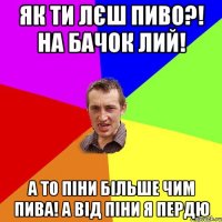 як ти лєш пиво?! на бачок лий! а то піни більше чим пива! а від піни я пердю