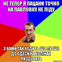 не тепер я пацани точно на павловку не піду з вами так ходить шо лутше до одеси на колінах пиздувать