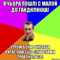 вчьора пошлі с малой до ганднликка! утром вона в унітаза ригає,каже шо сухаріками травонулась!