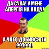 да сука! у мене алергія на воду! а чого добився ти ??7??!!