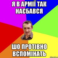 я в армії так наєбався шо протівно вспомінать