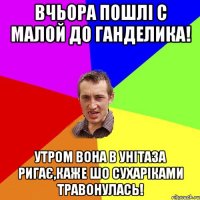 вчьора пошлі с малой до ганделика! утром вона в унітаза ригає,каже шо сухаріками травонулась!