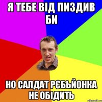 я тебе від пиздив би но салдат рєбьйонка не обідить