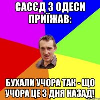 сасєд з одеси приїжав: бухали учора так - що учора це 3 дня назад!