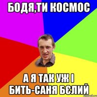 бодя,ти космос а я так уж і бить-саня бєлий