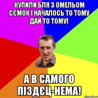 купили бля з омельом сємок і началось то тому дай то тому! а в самого піздєц-нема!