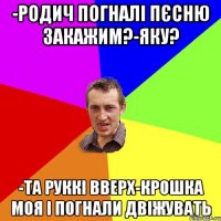 -родич погналі пєсню закажим?-яку? -та руккі вверх-крошка моя і погнали двіжувать