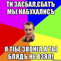 ти заєбал,єбатъ мы набухалисъ я тібе звоніл а ты блядъ не взял!