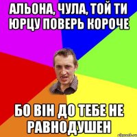 альона, чула, той ти юрцу поверь короче бо він до тебе не равнодушен