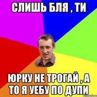 слишь бля , ти юрку не трогай , а то я уебу по дупи