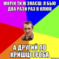 жорік ти ж знаєш: я бью два рази раз в клюв а другий по кришці гроба