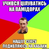 учився цілуватись на памідорах нащот сексу подивляюсь на кабаки