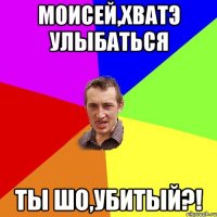 моисей,хватэ улыбаться ты шо,убитый?!