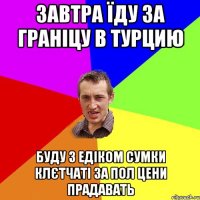 завтра їду за граніцу в турцию буду з едіком сумки клєтчаті за пол цени прадавать