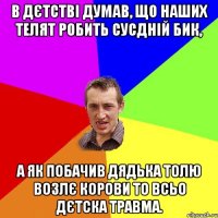 в дєтстві думав, що наших телят робить сусдній бик, а як побачив дядька толю возлє корови то всьо дєтска травма.