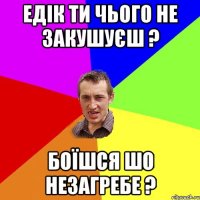 едік ти чього не закушуєш ? боїшся шо незагребе ?