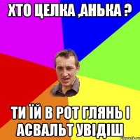 хто целка ,анька ? ти їй в рот глянь і асвальт увідіш