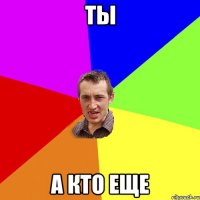 ты а кто еще