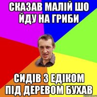 сказав малій шо йду на гриби сидів з едіком під деревом бухав