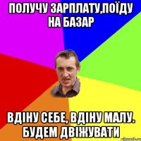 получу зарплату,поїду на базар вдіну себе, вдіну малу. будем двіжувати