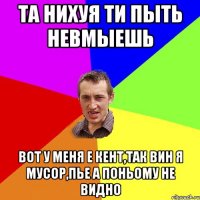 та нихуя ти пыть невмыешь вот у меня е кент,так вин я мусор,пье а поньому не видно