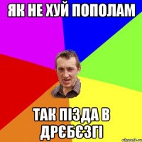 як не хуй пополам так пізда в дрєбєзгі