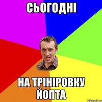 сьогодні на трініровку йопта