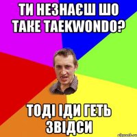 ти незнаєш шо таке taekwondo? тоді іди геть звідси