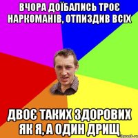 вчора доїбались троє наркоманів, отпиздив всіх двоє таких здорових як я, а один дрищ