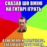 сказав шо вмію на гитарі іграть взяв гитару, не получілось, сказав шо пальці болять