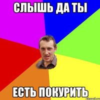 слышь да ты есть покурить