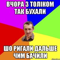 вчора з толіком так бухали шо ригали дальше чим бачили