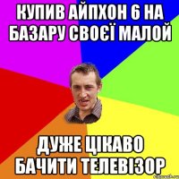 купив айпхон 6 на базару своєї малой дуже цiкаво бачити телевiзор