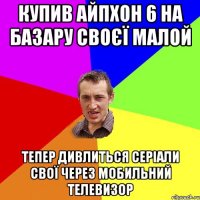 купив айпхон 6 на базару своєї малой тепер дивлиться серiали свої через мобильний телевизор