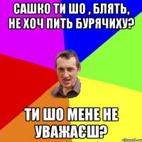 сашко ти шо , блять, не хоч пить бурячиху? ти шо мене не уважаєш?