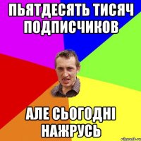 пьятдесять тисяч подписчиков але сьогодні нажрусь