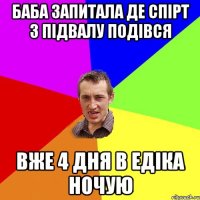 баба запитала де спірт з підвалу подівся вже 4 дня в едіка ночую